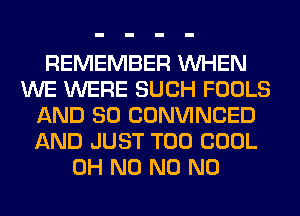 REMEMBER WHEN
WE WERE SUCH FOOLS
AND SO CONVINCED
AND JUST T00 COOL
OH N0 N0 N0