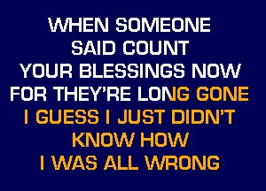 INHEN SOMEONE
SAID COUNT
YOUR BLESSINGS NOW
FOR THEY'RE LONG GONE
I GUESS I JUST DIDN'T
KNOW HOW
I WAS ALL WRONG