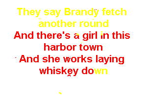 They say Brandy fetch
another roUnd
And there's a girl in this
harbor town

-And she works laying
whiskgy down
