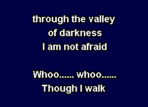 through the valley
of darkness
I am not afraid

Whoo ...... whoo ......
Though I walk