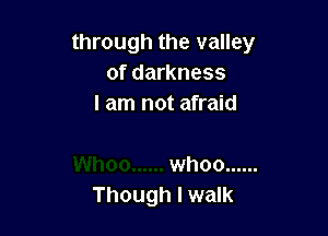 through the valley
of darkness
I am not afraid

whoo ......
Though I walk