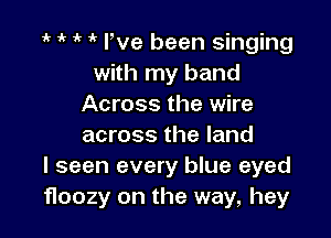 e if e e We been singing
with my band
Across the wire

across the land
I seen every blue eyed
floozy on the way, hey