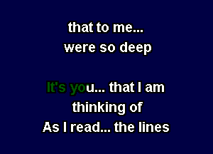 that to me...

It's you... that I am
thinking of
As I read... the lines