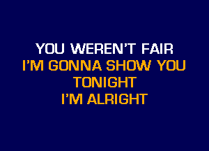 YOU WERENT FAIR
I'M GONNA SHOW YOU

TONIGHT
I'M ALRIGHT