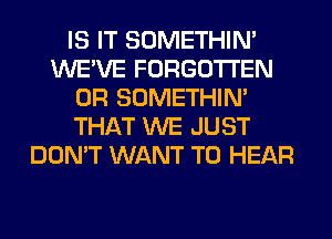 IS IT SOMETHIN'
WE'VE FORGOTTEN
0R SOMETHIN'
THAT WE JUST
DON'T WANT TO HEAR