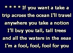 )k )k )k )k Ifyou wanta take a
trip across the ocean I'll travel
anywhere you take a notion
I'll buy you tall, tall trees
and all the waters in the seas

I'm a fool, fool, fool for you