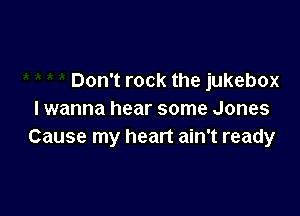 Don't rock the jukebox

I wanna hear some Jones
Cause my heart ain't ready
