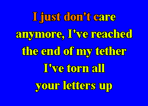 I just don't care
anymore, I've reached
the end of my tether
I've torn all
your letters up
