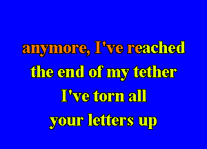 anymore, I've reached

the end of my tether

I've torn all
your letters up