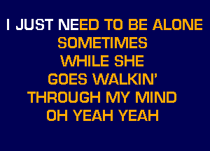 I JUST NEED TO BE ALONE
SOMETIMES
WHILE SHE
GOES WALKIM
THROUGH MY MIND
OH YEAH YEAH