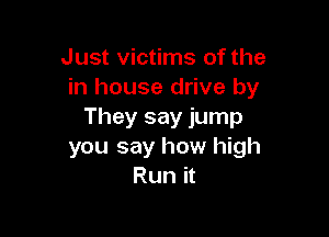 Just victims of the
in house drive by
They say jump

you say how high
Run it