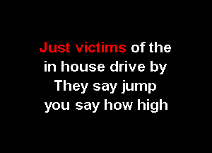 Just victims of the
in house drive by

They say jump
you say how high