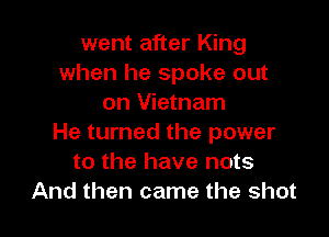 went after King
when he spoke out
on Vietnam

He turned the power
to the have nots
And then came the shot