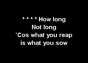 1k How long
Not long

Cos what you reap
is what you sow