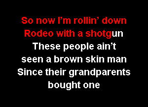 So now Pm rolliw down
Rodeo with a shotgun
These people aim
seen a brown skin man
Since their grandparents

bought one I