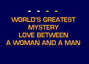 WORLD'S GREATEST
MYSTERY
LOVE BETWEEN
A WOMAN AND A MAN