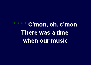 C'mon, oh, c'mon

There was a time
when our music