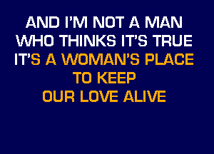 AND I'M NOT A MAN
WHO THINKS ITS TRUE
ITS A WOMAN'S PLACE

TO KEEP
OUR LOVE ALIVE