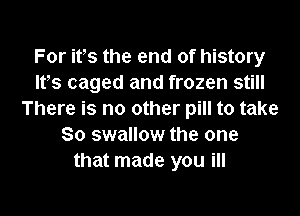 For its the end of history
ltts caged and frozen still

There is no other pill to take
80 swallow the one
that made you ill