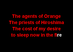 The agents of Orange
The priests of Hiroshima

The cost of my desire
to sleep now in the fire
