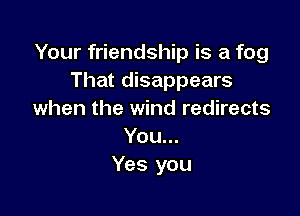 Your friendship is a fog
That disappears

when the wind redirects
You...
Yes you