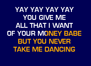 YAY YAY YAY YAY
YOU GIVE ME
ALL THAT I WANT
OF YOUR MONEY BABE
BUT YOU NEVER
TAKE ME DANCING