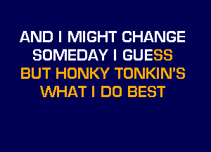 AND I MIGHT CHANGE
SOMEDAY I GUESS
BUT HONKY TONKIN'S
INHAT I DO BEST