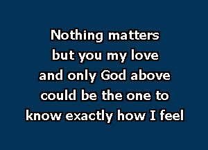 Nothing matters
but you my love

and only God above
could be the one to
know exactly how I feel