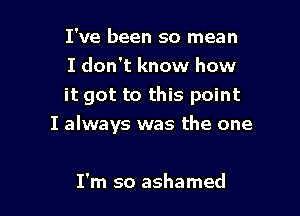 I've been so mean

I don't know how
it got to this point

I always was the one

I'm so ashamed