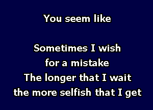You seem like

Sometimes I wish

for a mistake
The longer that I wait
the more selfish that I get