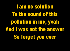 I am no solution
To the sound of this
pollution in me, yeah
And I was not the answer
50 forget you ever