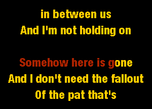 in between us
And I'm not holding on

Somehow here is gone
And I don't need the fallout
0f the pat that's