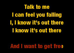 Talk to me
I can feel you falling
I, I know it's out there
I know it's out there

And I want to get free