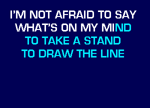 I'M NOT AFRAID TO SAY
WHATS ON MY MIND
TO TAKE A STAND
T0 DRAW THE LINE