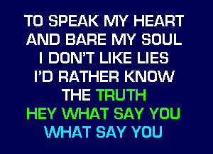 T0 SPEAK MY HEART
AND BARE MY SOUL
I DON'T LIKE LIES
I'D RATHER KNOW
THE TRUTH
HEY WHAT SAY YOU
WHAT SAY YOU
