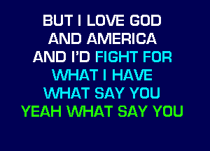 BUT I LOVE GOD
AND AMERICA
AND I'D FIGHT FOR
WHAT I HAVE
WHAT SAY YOU
YEAH WHAT SAY YOU