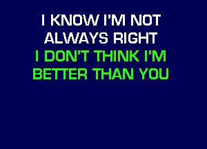 I KNOW I'M NOT
ALWAYS RIGHT
I DON'T THINK I'M
BETTER THAN YOU