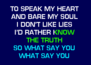 T0 SPEAK MY HEART
AND BARE MY SOUL
I DON'T LIKE LIES
I'D RATHER KNOW
THE TRUTH
SO WHAT SAY YOU
WHAT SAY YOU