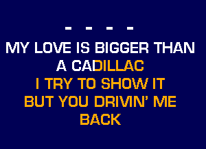 MY LOVE IS BIGGER THAN
A CADILLAC
I TRY TO SHOW IT
BUT YOU DRIVIM ME
BACK