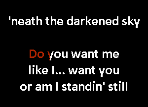 'neath the darkened sky

Do you want me
like I... want you
or am I standin' still
