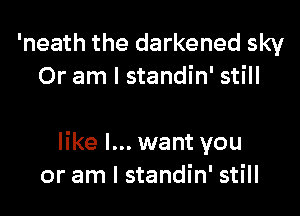 'neath the darkened sky
Or am I standin' still

like I... want you
or am I standin' still