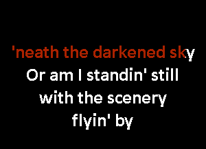 'neath the darkened sky

Or am I standin' still
with the scenery
flyin' by