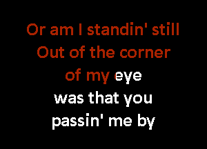 Or am I standin' still
Out of the corner

of my eye
was that you
passin' me by
