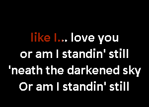 like I... love you

or am I standin' still
'neath the darkened sky
Or am I standin' still