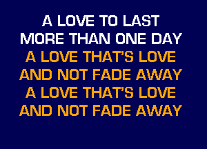 A LOVE TO LAST
MORE THAN ONE DAY
A LOVE THAT'S LOVE
AND NOT FADE AWAY
A LOVE THAT'S LOVE
AND NOT FADE AWAY