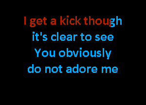 I get a kick though
it's clear to see

You obviously
do not adore me