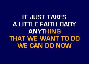 IT JUST TAKES
A LITTLE FAITH BABY
ANYTHING
THAT WE WANT TO DO
WE CAN DO NOW