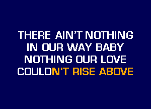 THERE AIN'T NOTHING
IN OUR WAY BABY
NOTHING OUR LOVE

COULDN'T RISE ABOVE