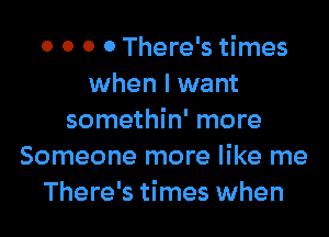 0 0 0 0 There's times
when I want

somethin' more
Someone more like me
There's times when