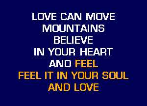 LOVE CAN MOVE
MOUNTAINS
BELIEVE
IN YOUR HEART
AND FEEL
FEEL IT IN YOUR SOUL
AND LOVE